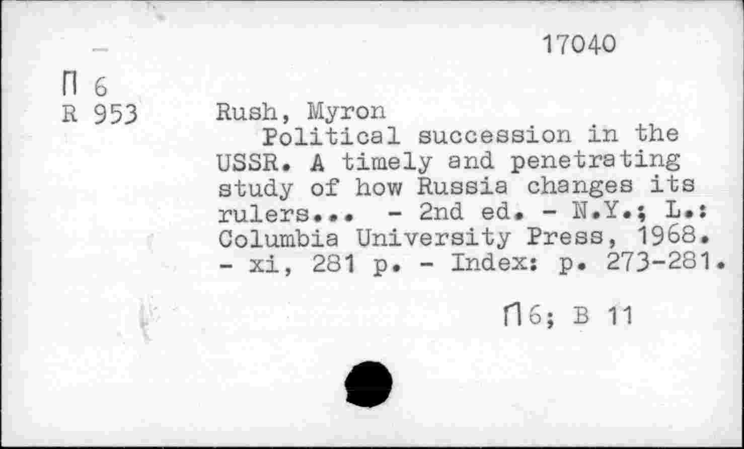 ﻿17040
n 6
R 953 Rush, Myron
Political succession in the USSR. A timely and penetrating study of how Russia changes its rulers.•• - 2nd ed. - N.Y.; L.: Columbia University Press, 1968.
- xi, 281 p. - Index: p. 273-281.
flo; B 11